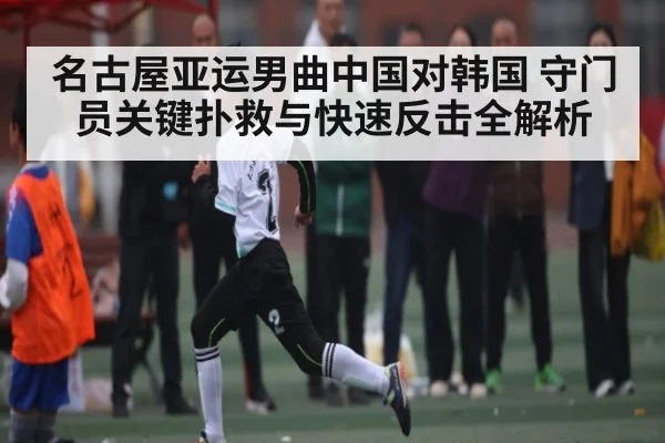 名古屋亚运男曲中国对韩国 守门员关键扑救与快速反击全解析