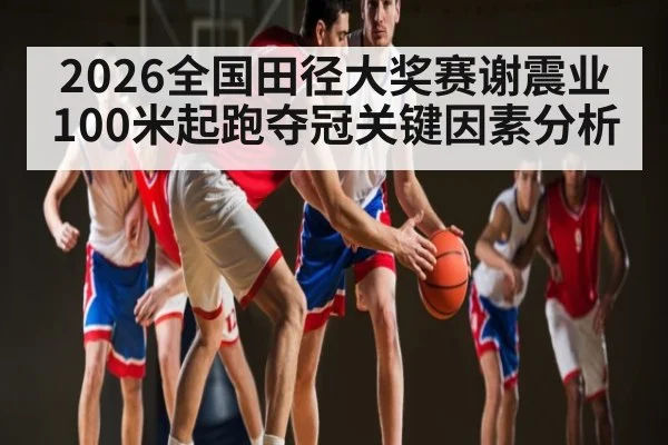 2026全国田径大奖赛谢震业100米起跑夺冠关键因素分析