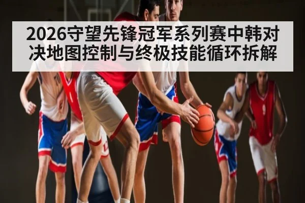 2026守望先锋冠军系列赛中韩对决地图控制与终极技能循环拆解